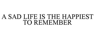A SAD LIFE IS THE HAPPIEST TO REMEMBER