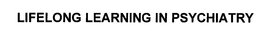 LIFELONG LEARNING IN PSYCHIATRY