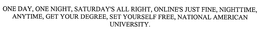 ONE DAY, ONE NIGHT, SATURDAY'S ALL RIGHT, ONLINE'S JUST FINE, NIGHTTIME, ANYTIME, GET YOUR DEGREE, SET YOURSELF FREE, NATIONAL AMERICAN UNIVERSITY.