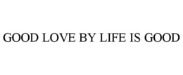 GOOD LOVE BY LIFE IS GOOD