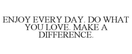 ENJOY EVERY DAY. DO WHAT YOU LOVE. MAKE A DIFFERENCE.