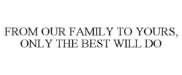 FROM OUR FAMILY TO YOURS, ONLY THE BEST WILL DO
