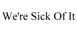 WE'RE SICK OF IT