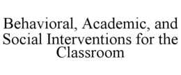 BEHAVIORAL, ACADEMIC, AND SOCIAL INTERVENTIONS FOR THE CLASSROOM