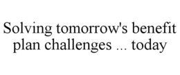 SOLVING TOMORROW'S BENEFIT PLAN CHALLENGES ... TODAY
