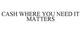 CASH WHERE YOU NEED IT MATTERS