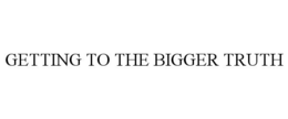 GETTING TO THE BIGGER TRUTH