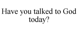 HAVE YOU TALKED TO GOD TODAY?