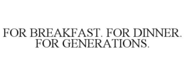 FOR BREAKFAST. FOR DINNER. FOR GENERATIONS.