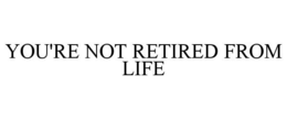 YOU'RE NOT RETIRED FROM LIFE