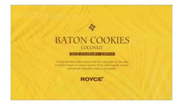 RRRR BATON COOKIES COCONUT A LONG AND THIN COOKIE COATED WITH FINE CHOCOLATE ON ONE SIDE. A PERFECT MATCH OF ROASTED COCONUT FLAVOR WITH CRUNCHY TEXTURE AND SMOOTH CHOCOLATE MAKES IT IRRESISTIBLE ROYCE'