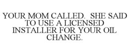 YOUR MOM CALLED. SHE SAID TO USE A LICENSED INSTALLER FOR YOUR OIL CHANGE.