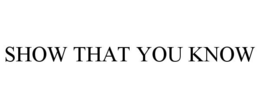 SHOW THAT YOU KNOW