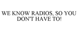 WE KNOW RADIOS, SO YOU DON'T HAVE TO!