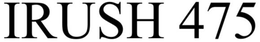 IRUSH 475