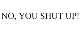 NO, YOU SHUT UP!