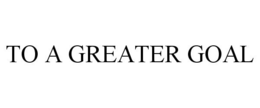 TO A GREATER GOAL