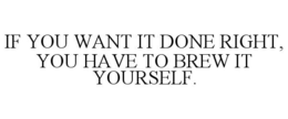 IF YOU WANT IT DONE RIGHT, YOU HAVE TO BREW IT YOURSELF.