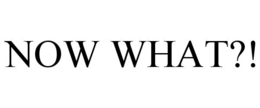NOW WHAT?!
