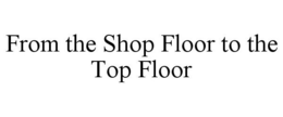 FROM THE SHOP FLOOR TO THE TOP FLOOR