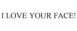 I LOVE YOUR FACE!