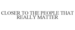 CLOSER TO THE PEOPLE THAT REALLY MATTER