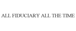 ALL FIDUCIARY ALL THE TIME