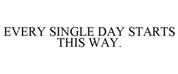 EVERY SINGLE DAY STARTS THIS WAY.