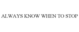 ALWAYS KNOW WHEN TO STOP