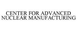 CENTER FOR ADVANCED NUCLEAR MANUFACTURING