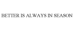 BETTER IS ALWAYS IN SEASON