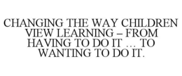 CHANGING THE WAY CHILDREN VIEW LEARNING - FROM HAVING TO DO IT ... TO WANTING TO DO IT.
