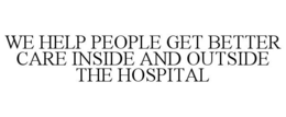 WE HELP PEOPLE GET BETTER CARE INSIDE AND OUTSIDE THE HOSPITAL
