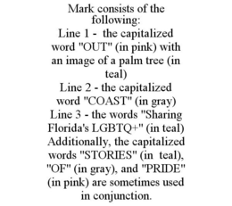 MARK CONSISTS OF THE FOLLOWING: LINE 1 - THE CAPITALIZED WORD "OUT" (IN PINK) WITH AN IMAGE OF A PALM TREE (IN TEAL) LINE 2 - THE CAPITALIZED WORD "COAST" (IN GRAY) LINE 3 - THE WORDS "SHARING FLORIDA'S LGBTQ+" (IN TEAL) ADDITIONALLY, THE CAPITALIZED WORDS "STORIES" (IN TEAL), "OF" (IN GRAY), AND "PRIDE" (IN PINK) ARE SOMETIMES USED IN CONJUNCTION.