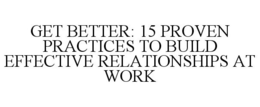 GET BETTER: 15 PROVEN PRACTICES TO BUILD EFFECTIVE RELATIONSHIPS AT WORK