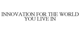 INNOVATION FOR THE WORLD YOU LIVE IN