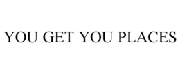 YOU GET YOU PLACES