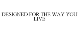 DESIGNED FOR THE WAY YOU LIVE