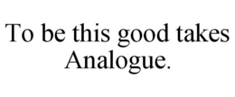TO BE THIS GOOD TAKES ANALOGUE.
