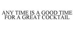 ANY TIME IS A GOOD TIME FOR A GREAT COCKTAIL