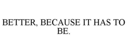 BETTER, BECAUSE IT HAS TO BE.