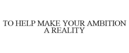 TO HELP MAKE YOUR AMBITION A REALITY
