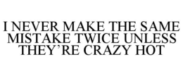 I NEVER MAKE THE SAME MISTAKE TWICE UNLESS THEY'RE CRAZY HOT