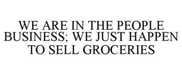 WE ARE IN THE PEOPLE BUSINESS; WE JUST HAPPEN TO SELL GROCERIES