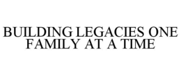 BUILDING LEGACIES ONE FAMILY AT A TIME