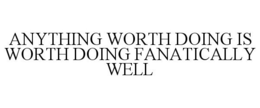 ANYTHING WORTH DOING IS WORTH DOING FANATICALLY WELL