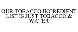 OUR TOBACCO INGREDIENT LIST IS JUST TOBACCO & WATER