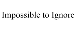 IMPOSSIBLE TO IGNORE