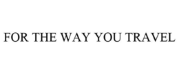 FOR THE WAY YOU TRAVEL