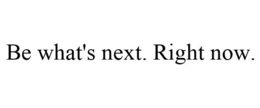 BE WHAT'S NEXT. RIGHT NOW.